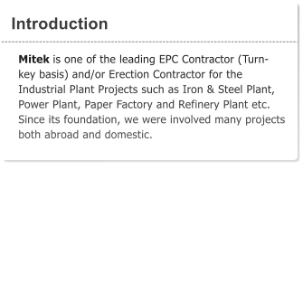 Introduction Mitek is one of the leading EPC Contractor (Turn-key basis) and/or Erection Contractor for the Industrial Plant Projects such as Iron & Steel Plant, Power Plant, Paper Factory and Refinery Plant etc. Since its foundation, we were involved many projects both abroad and domestic.